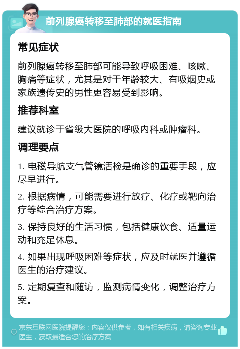 前列腺癌转移至肺部的就医指南 常见症状 前列腺癌转移至肺部可能导致呼吸困难、咳嗽、胸痛等症状，尤其是对于年龄较大、有吸烟史或家族遗传史的男性更容易受到影响。 推荐科室 建议就诊于省级大医院的呼吸内科或肿瘤科。 调理要点 1. 电磁导航支气管镜活检是确诊的重要手段，应尽早进行。 2. 根据病情，可能需要进行放疗、化疗或靶向治疗等综合治疗方案。 3. 保持良好的生活习惯，包括健康饮食、适量运动和充足休息。 4. 如果出现呼吸困难等症状，应及时就医并遵循医生的治疗建议。 5. 定期复查和随访，监测病情变化，调整治疗方案。