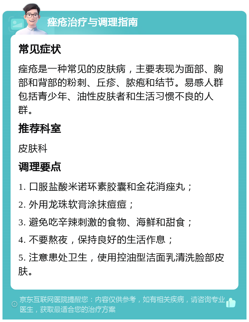 痤疮治疗与调理指南 常见症状 痤疮是一种常见的皮肤病，主要表现为面部、胸部和背部的粉刺、丘疹、脓疱和结节。易感人群包括青少年、油性皮肤者和生活习惯不良的人群。 推荐科室 皮肤科 调理要点 1. 口服盐酸米诺环素胶囊和金花消痤丸； 2. 外用龙珠软膏涂抹痘痘； 3. 避免吃辛辣刺激的食物、海鲜和甜食； 4. 不要熬夜，保持良好的生活作息； 5. 注意患处卫生，使用控油型洁面乳清洗脸部皮肤。