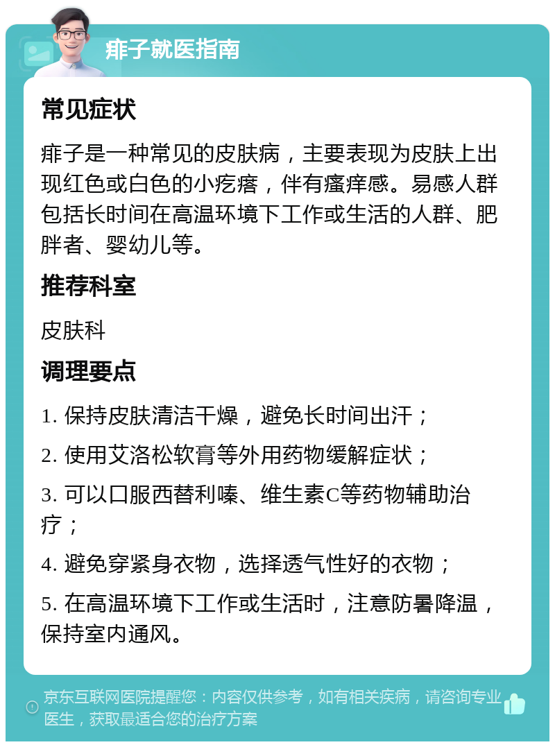 痱子就医指南 常见症状 痱子是一种常见的皮肤病，主要表现为皮肤上出现红色或白色的小疙瘩，伴有瘙痒感。易感人群包括长时间在高温环境下工作或生活的人群、肥胖者、婴幼儿等。 推荐科室 皮肤科 调理要点 1. 保持皮肤清洁干燥，避免长时间出汗； 2. 使用艾洛松软膏等外用药物缓解症状； 3. 可以口服西替利嗪、维生素C等药物辅助治疗； 4. 避免穿紧身衣物，选择透气性好的衣物； 5. 在高温环境下工作或生活时，注意防暑降温，保持室内通风。