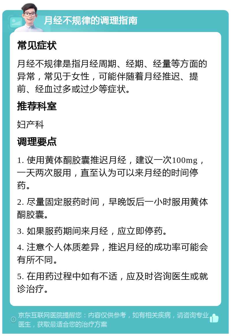 月经不规律的调理指南 常见症状 月经不规律是指月经周期、经期、经量等方面的异常，常见于女性，可能伴随着月经推迟、提前、经血过多或过少等症状。 推荐科室 妇产科 调理要点 1. 使用黄体酮胶囊推迟月经，建议一次100mg，一天两次服用，直至认为可以来月经的时间停药。 2. 尽量固定服药时间，早晚饭后一小时服用黄体酮胶囊。 3. 如果服药期间来月经，应立即停药。 4. 注意个人体质差异，推迟月经的成功率可能会有所不同。 5. 在用药过程中如有不适，应及时咨询医生或就诊治疗。