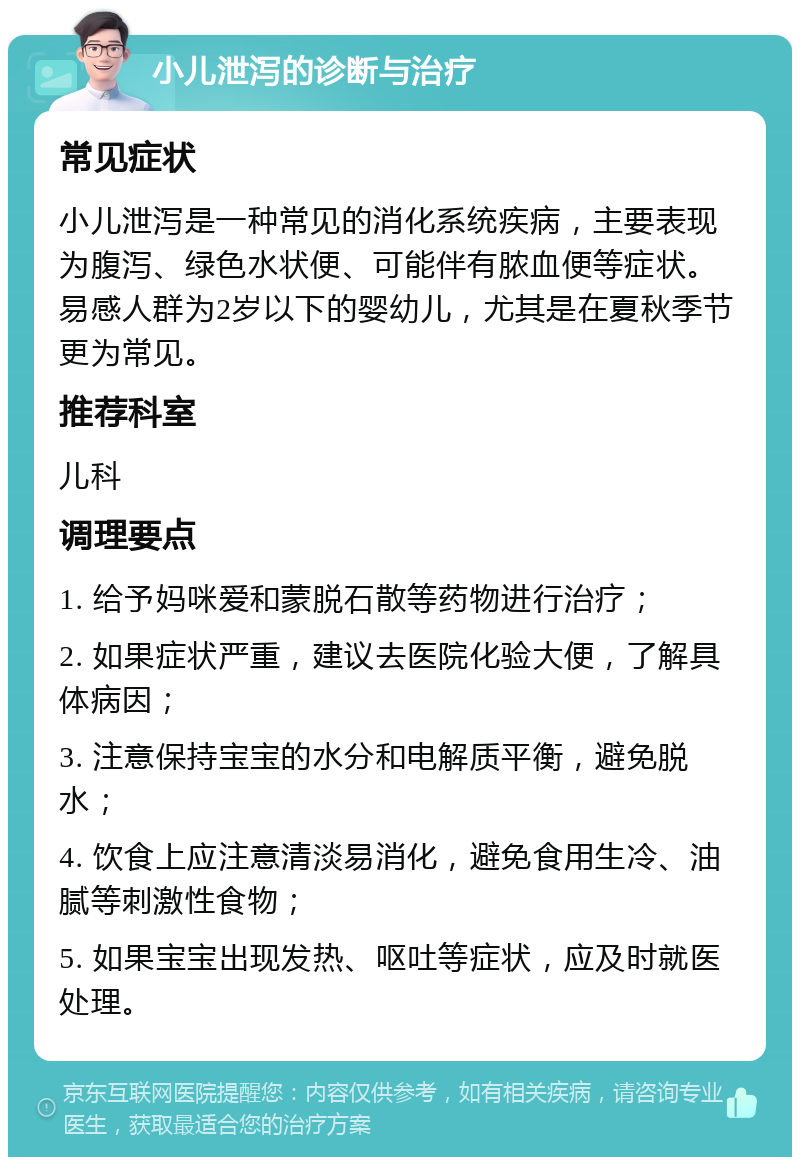 小儿泄泻的诊断与治疗 常见症状 小儿泄泻是一种常见的消化系统疾病，主要表现为腹泻、绿色水状便、可能伴有脓血便等症状。易感人群为2岁以下的婴幼儿，尤其是在夏秋季节更为常见。 推荐科室 儿科 调理要点 1. 给予妈咪爱和蒙脱石散等药物进行治疗； 2. 如果症状严重，建议去医院化验大便，了解具体病因； 3. 注意保持宝宝的水分和电解质平衡，避免脱水； 4. 饮食上应注意清淡易消化，避免食用生冷、油腻等刺激性食物； 5. 如果宝宝出现发热、呕吐等症状，应及时就医处理。