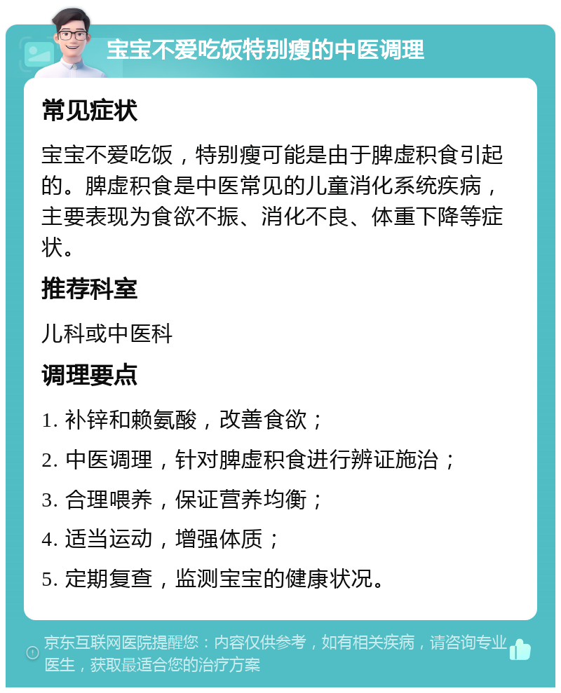 宝宝不爱吃饭特别瘦的中医调理 常见症状 宝宝不爱吃饭，特别瘦可能是由于脾虚积食引起的。脾虚积食是中医常见的儿童消化系统疾病，主要表现为食欲不振、消化不良、体重下降等症状。 推荐科室 儿科或中医科 调理要点 1. 补锌和赖氨酸，改善食欲； 2. 中医调理，针对脾虚积食进行辨证施治； 3. 合理喂养，保证营养均衡； 4. 适当运动，增强体质； 5. 定期复查，监测宝宝的健康状况。