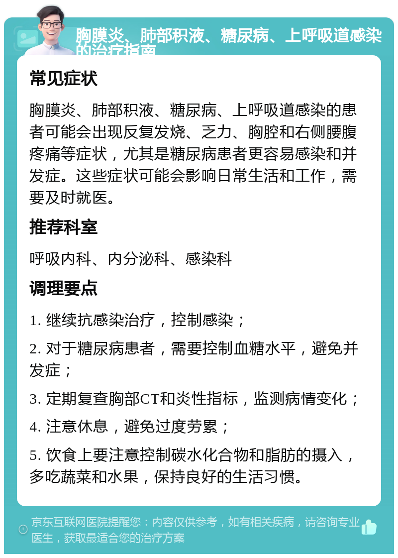 胸膜炎、肺部积液、糖尿病、上呼吸道感染的治疗指南 常见症状 胸膜炎、肺部积液、糖尿病、上呼吸道感染的患者可能会出现反复发烧、乏力、胸腔和右侧腰腹疼痛等症状，尤其是糖尿病患者更容易感染和并发症。这些症状可能会影响日常生活和工作，需要及时就医。 推荐科室 呼吸内科、内分泌科、感染科 调理要点 1. 继续抗感染治疗，控制感染； 2. 对于糖尿病患者，需要控制血糖水平，避免并发症； 3. 定期复查胸部CT和炎性指标，监测病情变化； 4. 注意休息，避免过度劳累； 5. 饮食上要注意控制碳水化合物和脂肪的摄入，多吃蔬菜和水果，保持良好的生活习惯。