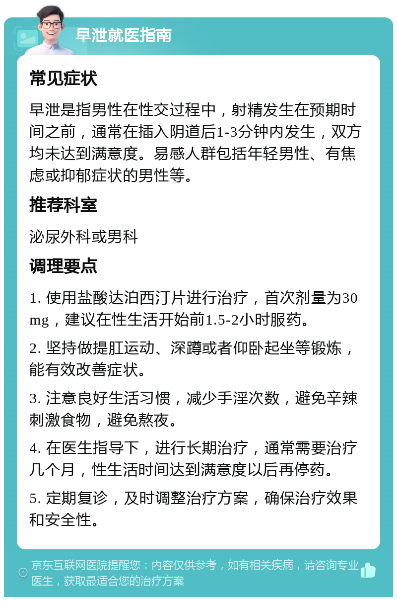 早泄就医指南 常见症状 早泄是指男性在性交过程中，射精发生在预期时间之前，通常在插入阴道后1-3分钟内发生，双方均未达到满意度。易感人群包括年轻男性、有焦虑或抑郁症状的男性等。 推荐科室 泌尿外科或男科 调理要点 1. 使用盐酸达泊西汀片进行治疗，首次剂量为30mg，建议在性生活开始前1.5-2小时服药。 2. 坚持做提肛运动、深蹲或者仰卧起坐等锻炼，能有效改善症状。 3. 注意良好生活习惯，减少手淫次数，避免辛辣刺激食物，避免熬夜。 4. 在医生指导下，进行长期治疗，通常需要治疗几个月，性生活时间达到满意度以后再停药。 5. 定期复诊，及时调整治疗方案，确保治疗效果和安全性。