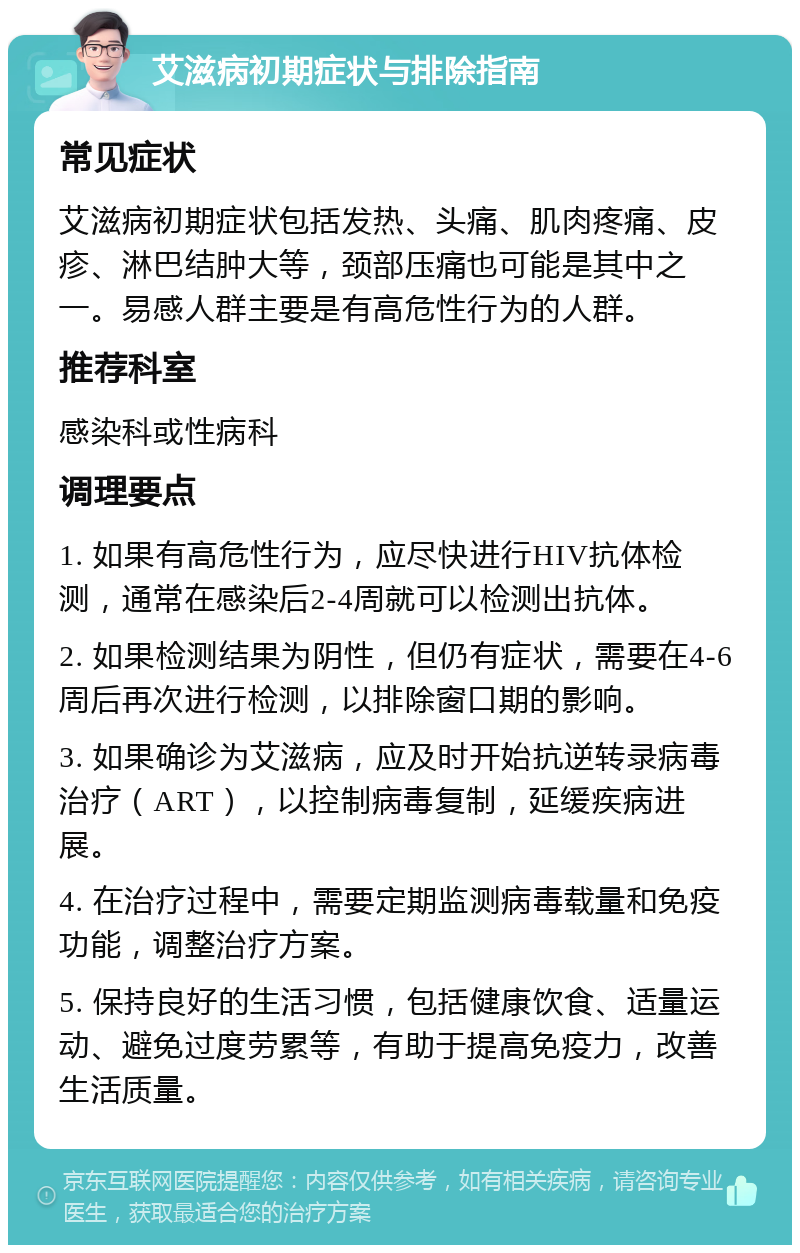 艾滋病初期症状与排除指南 常见症状 艾滋病初期症状包括发热、头痛、肌肉疼痛、皮疹、淋巴结肿大等，颈部压痛也可能是其中之一。易感人群主要是有高危性行为的人群。 推荐科室 感染科或性病科 调理要点 1. 如果有高危性行为，应尽快进行HIV抗体检测，通常在感染后2-4周就可以检测出抗体。 2. 如果检测结果为阴性，但仍有症状，需要在4-6周后再次进行检测，以排除窗口期的影响。 3. 如果确诊为艾滋病，应及时开始抗逆转录病毒治疗（ART），以控制病毒复制，延缓疾病进展。 4. 在治疗过程中，需要定期监测病毒载量和免疫功能，调整治疗方案。 5. 保持良好的生活习惯，包括健康饮食、适量运动、避免过度劳累等，有助于提高免疫力，改善生活质量。