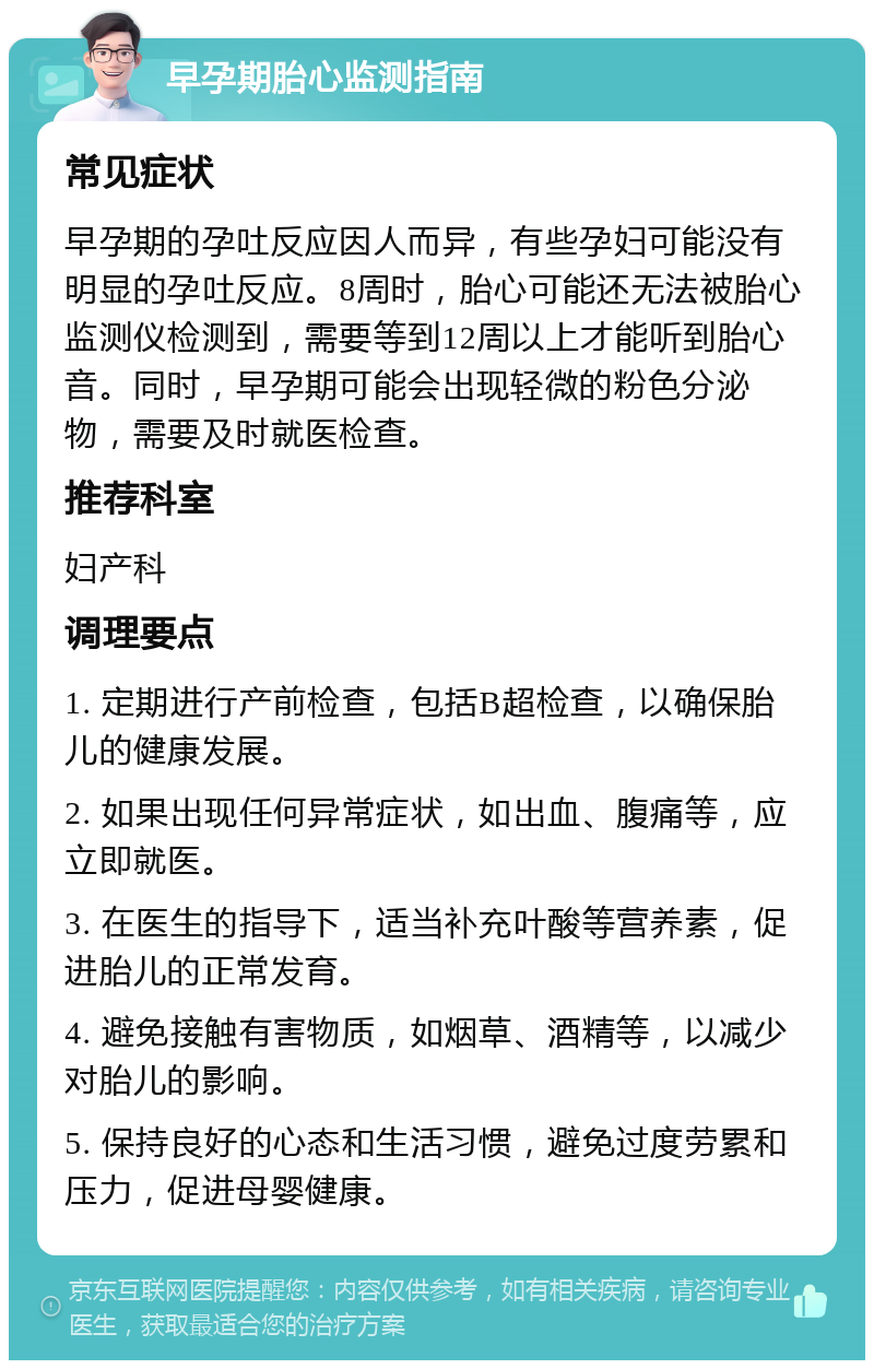 早孕期胎心监测指南 常见症状 早孕期的孕吐反应因人而异，有些孕妇可能没有明显的孕吐反应。8周时，胎心可能还无法被胎心监测仪检测到，需要等到12周以上才能听到胎心音。同时，早孕期可能会出现轻微的粉色分泌物，需要及时就医检查。 推荐科室 妇产科 调理要点 1. 定期进行产前检查，包括B超检查，以确保胎儿的健康发展。 2. 如果出现任何异常症状，如出血、腹痛等，应立即就医。 3. 在医生的指导下，适当补充叶酸等营养素，促进胎儿的正常发育。 4. 避免接触有害物质，如烟草、酒精等，以减少对胎儿的影响。 5. 保持良好的心态和生活习惯，避免过度劳累和压力，促进母婴健康。