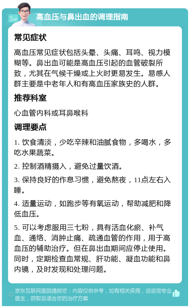 高血压与鼻出血的调理指南 常见症状 高血压常见症状包括头晕、头痛、耳鸣、视力模糊等。鼻出血可能是高血压引起的血管破裂所致，尤其在气候干燥或上火时更易发生。易感人群主要是中老年人和有高血压家族史的人群。 推荐科室 心血管内科或耳鼻喉科 调理要点 1. 饮食清淡，少吃辛辣和油腻食物，多喝水，多吃水果蔬菜。 2. 控制酒精摄入，避免过量饮酒。 3. 保持良好的作息习惯，避免熬夜，11点左右入睡。 4. 适量运动，如跑步等有氧运动，帮助减肥和降低血压。 5. 可以考虑服用三七粉，具有活血化瘀、补气血、通络、消肿止痛、疏通血管的作用，用于高血压的辅助治疗。但在鼻出血期间应停止使用。同时，定期检查血常规、肝功能、凝血功能和鼻内镜，及时发现和处理问题。