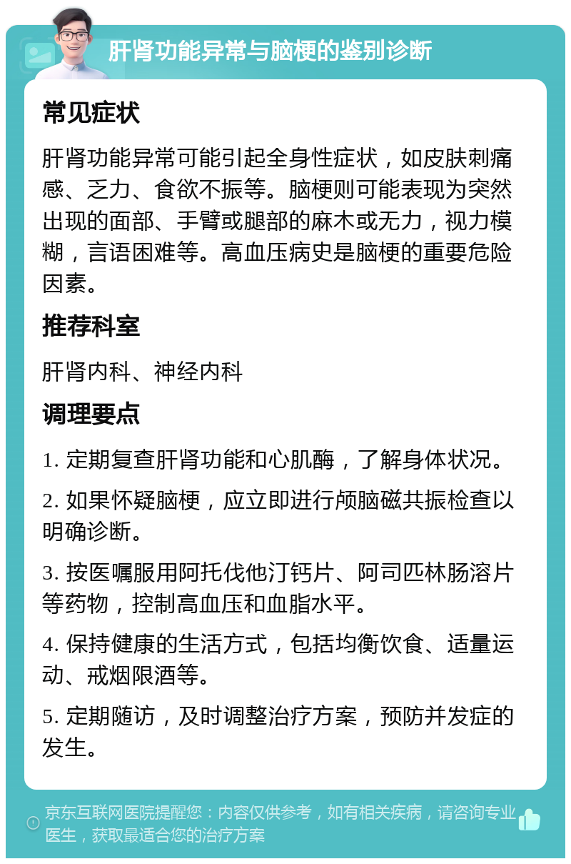 肝肾功能异常与脑梗的鉴别诊断 常见症状 肝肾功能异常可能引起全身性症状，如皮肤刺痛感、乏力、食欲不振等。脑梗则可能表现为突然出现的面部、手臂或腿部的麻木或无力，视力模糊，言语困难等。高血压病史是脑梗的重要危险因素。 推荐科室 肝肾内科、神经内科 调理要点 1. 定期复查肝肾功能和心肌酶，了解身体状况。 2. 如果怀疑脑梗，应立即进行颅脑磁共振检查以明确诊断。 3. 按医嘱服用阿托伐他汀钙片、阿司匹林肠溶片等药物，控制高血压和血脂水平。 4. 保持健康的生活方式，包括均衡饮食、适量运动、戒烟限酒等。 5. 定期随访，及时调整治疗方案，预防并发症的发生。