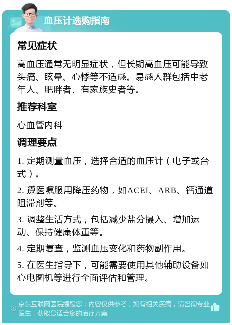 血压计选购指南 常见症状 高血压通常无明显症状，但长期高血压可能导致头痛、眩晕、心悸等不适感。易感人群包括中老年人、肥胖者、有家族史者等。 推荐科室 心血管内科 调理要点 1. 定期测量血压，选择合适的血压计（电子或台式）。 2. 遵医嘱服用降压药物，如ACEI、ARB、钙通道阻滞剂等。 3. 调整生活方式，包括减少盐分摄入、增加运动、保持健康体重等。 4. 定期复查，监测血压变化和药物副作用。 5. 在医生指导下，可能需要使用其他辅助设备如心电图机等进行全面评估和管理。