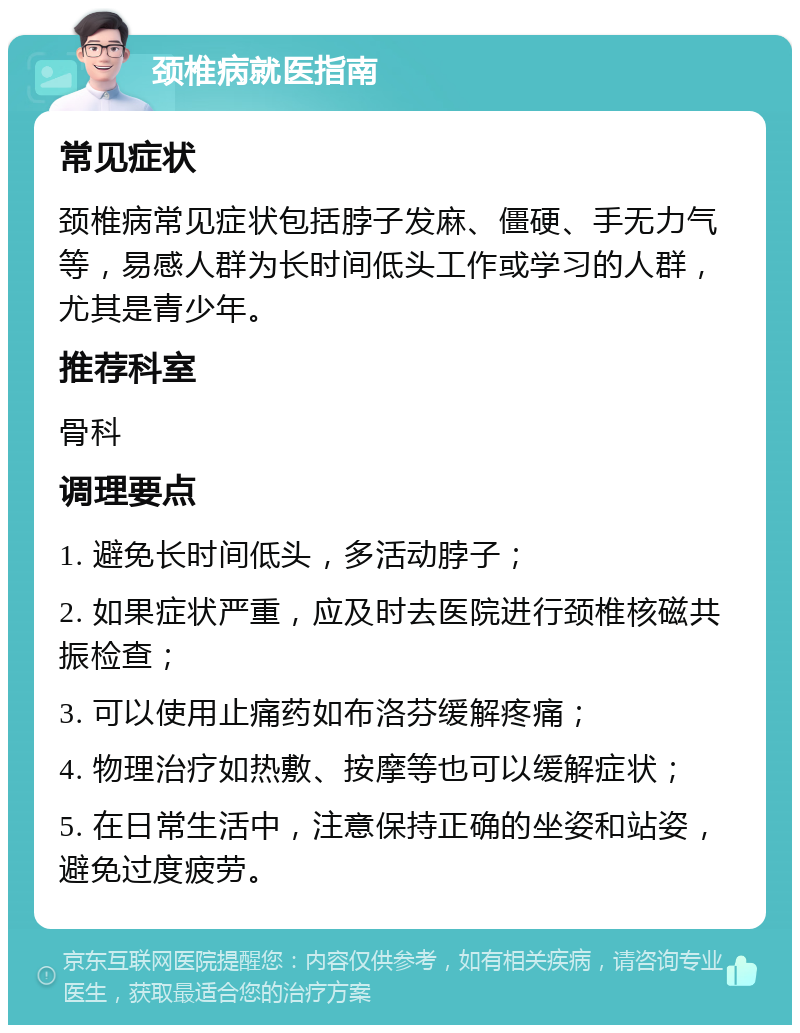 颈椎病就医指南 常见症状 颈椎病常见症状包括脖子发麻、僵硬、手无力气等，易感人群为长时间低头工作或学习的人群，尤其是青少年。 推荐科室 骨科 调理要点 1. 避免长时间低头，多活动脖子； 2. 如果症状严重，应及时去医院进行颈椎核磁共振检查； 3. 可以使用止痛药如布洛芬缓解疼痛； 4. 物理治疗如热敷、按摩等也可以缓解症状； 5. 在日常生活中，注意保持正确的坐姿和站姿，避免过度疲劳。