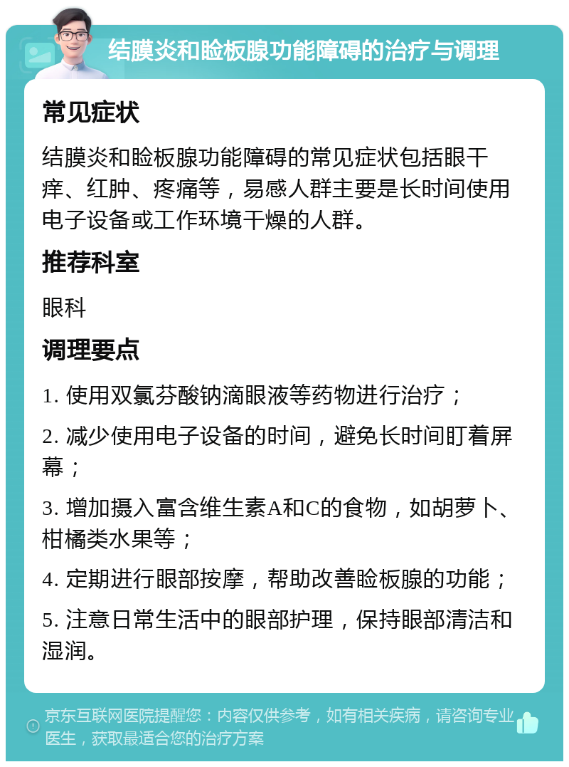 结膜炎和睑板腺功能障碍的治疗与调理 常见症状 结膜炎和睑板腺功能障碍的常见症状包括眼干痒、红肿、疼痛等，易感人群主要是长时间使用电子设备或工作环境干燥的人群。 推荐科室 眼科 调理要点 1. 使用双氯芬酸钠滴眼液等药物进行治疗； 2. 减少使用电子设备的时间，避免长时间盯着屏幕； 3. 增加摄入富含维生素A和C的食物，如胡萝卜、柑橘类水果等； 4. 定期进行眼部按摩，帮助改善睑板腺的功能； 5. 注意日常生活中的眼部护理，保持眼部清洁和湿润。