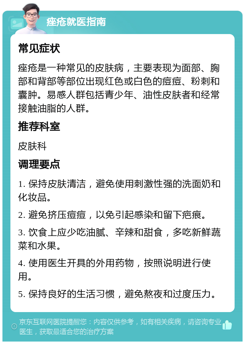 痤疮就医指南 常见症状 痤疮是一种常见的皮肤病，主要表现为面部、胸部和背部等部位出现红色或白色的痘痘、粉刺和囊肿。易感人群包括青少年、油性皮肤者和经常接触油脂的人群。 推荐科室 皮肤科 调理要点 1. 保持皮肤清洁，避免使用刺激性强的洗面奶和化妆品。 2. 避免挤压痘痘，以免引起感染和留下疤痕。 3. 饮食上应少吃油腻、辛辣和甜食，多吃新鲜蔬菜和水果。 4. 使用医生开具的外用药物，按照说明进行使用。 5. 保持良好的生活习惯，避免熬夜和过度压力。