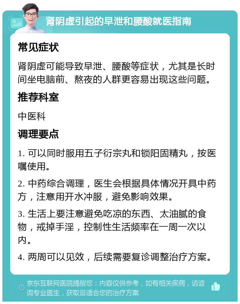 肾阴虚引起的早泄和腰酸就医指南 常见症状 肾阴虚可能导致早泄、腰酸等症状，尤其是长时间坐电脑前、熬夜的人群更容易出现这些问题。 推荐科室 中医科 调理要点 1. 可以同时服用五子衍宗丸和锁阳固精丸，按医嘱使用。 2. 中药综合调理，医生会根据具体情况开具中药方，注意用开水冲服，避免影响效果。 3. 生活上要注意避免吃凉的东西、太油腻的食物，戒掉手淫，控制性生活频率在一周一次以内。 4. 两周可以见效，后续需要复诊调整治疗方案。