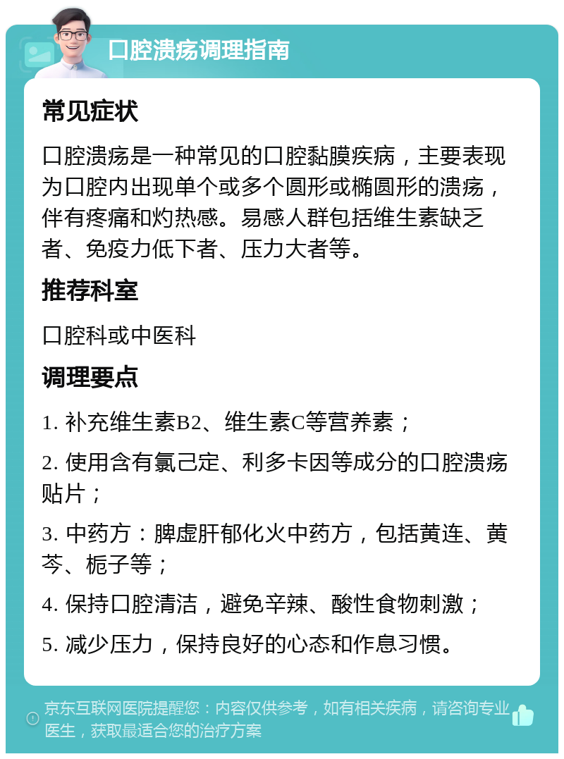 口腔溃疡调理指南 常见症状 口腔溃疡是一种常见的口腔黏膜疾病，主要表现为口腔内出现单个或多个圆形或椭圆形的溃疡，伴有疼痛和灼热感。易感人群包括维生素缺乏者、免疫力低下者、压力大者等。 推荐科室 口腔科或中医科 调理要点 1. 补充维生素B2、维生素C等营养素； 2. 使用含有氯己定、利多卡因等成分的口腔溃疡贴片； 3. 中药方：脾虚肝郁化火中药方，包括黄连、黄芩、栀子等； 4. 保持口腔清洁，避免辛辣、酸性食物刺激； 5. 减少压力，保持良好的心态和作息习惯。