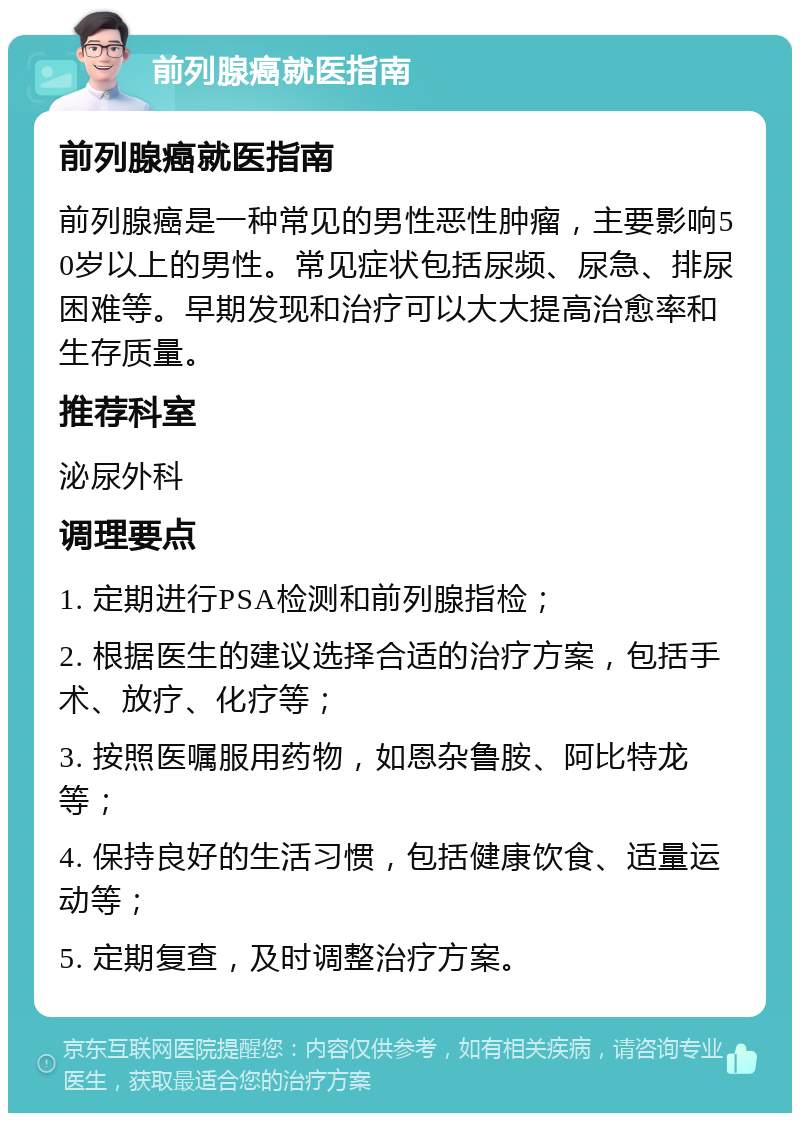 前列腺癌就医指南 前列腺癌就医指南 前列腺癌是一种常见的男性恶性肿瘤，主要影响50岁以上的男性。常见症状包括尿频、尿急、排尿困难等。早期发现和治疗可以大大提高治愈率和生存质量。 推荐科室 泌尿外科 调理要点 1. 定期进行PSA检测和前列腺指检； 2. 根据医生的建议选择合适的治疗方案，包括手术、放疗、化疗等； 3. 按照医嘱服用药物，如恩杂鲁胺、阿比特龙等； 4. 保持良好的生活习惯，包括健康饮食、适量运动等； 5. 定期复查，及时调整治疗方案。