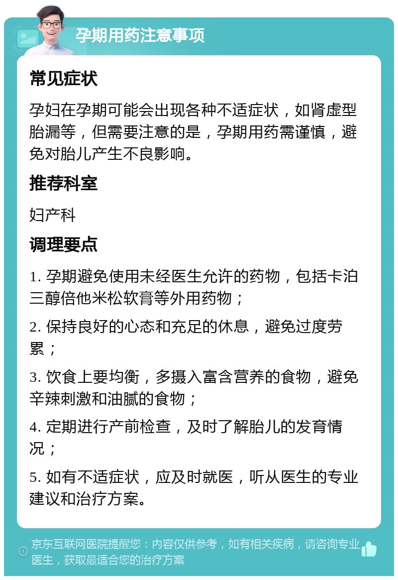 孕期用药注意事项 常见症状 孕妇在孕期可能会出现各种不适症状，如肾虚型胎漏等，但需要注意的是，孕期用药需谨慎，避免对胎儿产生不良影响。 推荐科室 妇产科 调理要点 1. 孕期避免使用未经医生允许的药物，包括卡泊三醇倍他米松软膏等外用药物； 2. 保持良好的心态和充足的休息，避免过度劳累； 3. 饮食上要均衡，多摄入富含营养的食物，避免辛辣刺激和油腻的食物； 4. 定期进行产前检查，及时了解胎儿的发育情况； 5. 如有不适症状，应及时就医，听从医生的专业建议和治疗方案。