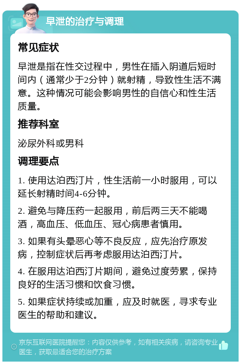 早泄的治疗与调理 常见症状 早泄是指在性交过程中，男性在插入阴道后短时间内（通常少于2分钟）就射精，导致性生活不满意。这种情况可能会影响男性的自信心和性生活质量。 推荐科室 泌尿外科或男科 调理要点 1. 使用达泊西汀片，性生活前一小时服用，可以延长射精时间4-6分钟。 2. 避免与降压药一起服用，前后两三天不能喝酒，高血压、低血压、冠心病患者慎用。 3. 如果有头晕恶心等不良反应，应先治疗原发病，控制症状后再考虑服用达泊西汀片。 4. 在服用达泊西汀片期间，避免过度劳累，保持良好的生活习惯和饮食习惯。 5. 如果症状持续或加重，应及时就医，寻求专业医生的帮助和建议。