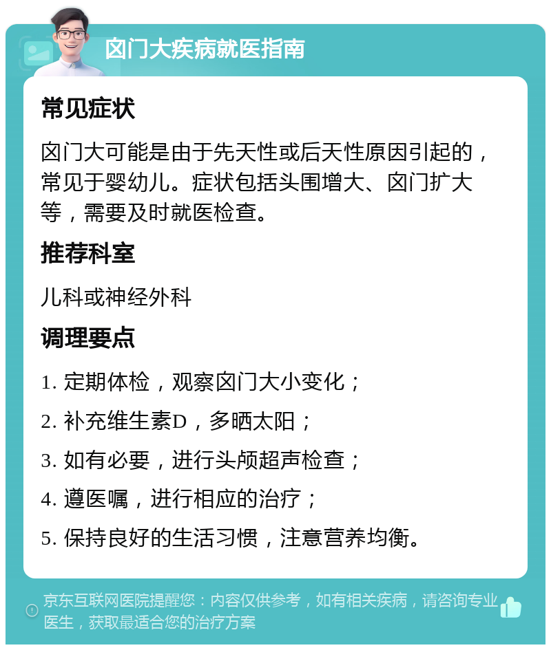 囟门大疾病就医指南 常见症状 囟门大可能是由于先天性或后天性原因引起的，常见于婴幼儿。症状包括头围增大、囟门扩大等，需要及时就医检查。 推荐科室 儿科或神经外科 调理要点 1. 定期体检，观察囟门大小变化； 2. 补充维生素D，多晒太阳； 3. 如有必要，进行头颅超声检查； 4. 遵医嘱，进行相应的治疗； 5. 保持良好的生活习惯，注意营养均衡。