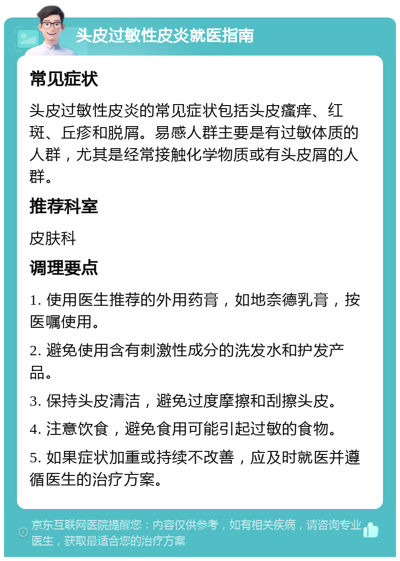 头皮过敏性皮炎就医指南 常见症状 头皮过敏性皮炎的常见症状包括头皮瘙痒、红斑、丘疹和脱屑。易感人群主要是有过敏体质的人群，尤其是经常接触化学物质或有头皮屑的人群。 推荐科室 皮肤科 调理要点 1. 使用医生推荐的外用药膏，如地奈德乳膏，按医嘱使用。 2. 避免使用含有刺激性成分的洗发水和护发产品。 3. 保持头皮清洁，避免过度摩擦和刮擦头皮。 4. 注意饮食，避免食用可能引起过敏的食物。 5. 如果症状加重或持续不改善，应及时就医并遵循医生的治疗方案。