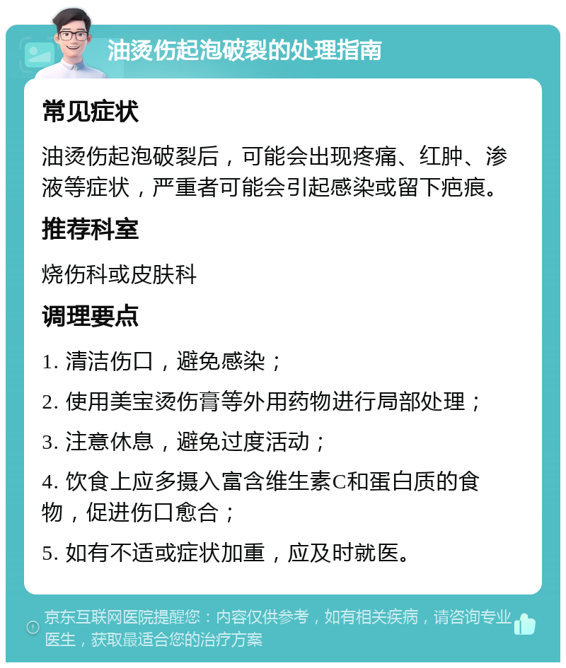 油烫伤起泡破裂的处理指南 常见症状 油烫伤起泡破裂后，可能会出现疼痛、红肿、渗液等症状，严重者可能会引起感染或留下疤痕。 推荐科室 烧伤科或皮肤科 调理要点 1. 清洁伤口，避免感染； 2. 使用美宝烫伤膏等外用药物进行局部处理； 3. 注意休息，避免过度活动； 4. 饮食上应多摄入富含维生素C和蛋白质的食物，促进伤口愈合； 5. 如有不适或症状加重，应及时就医。