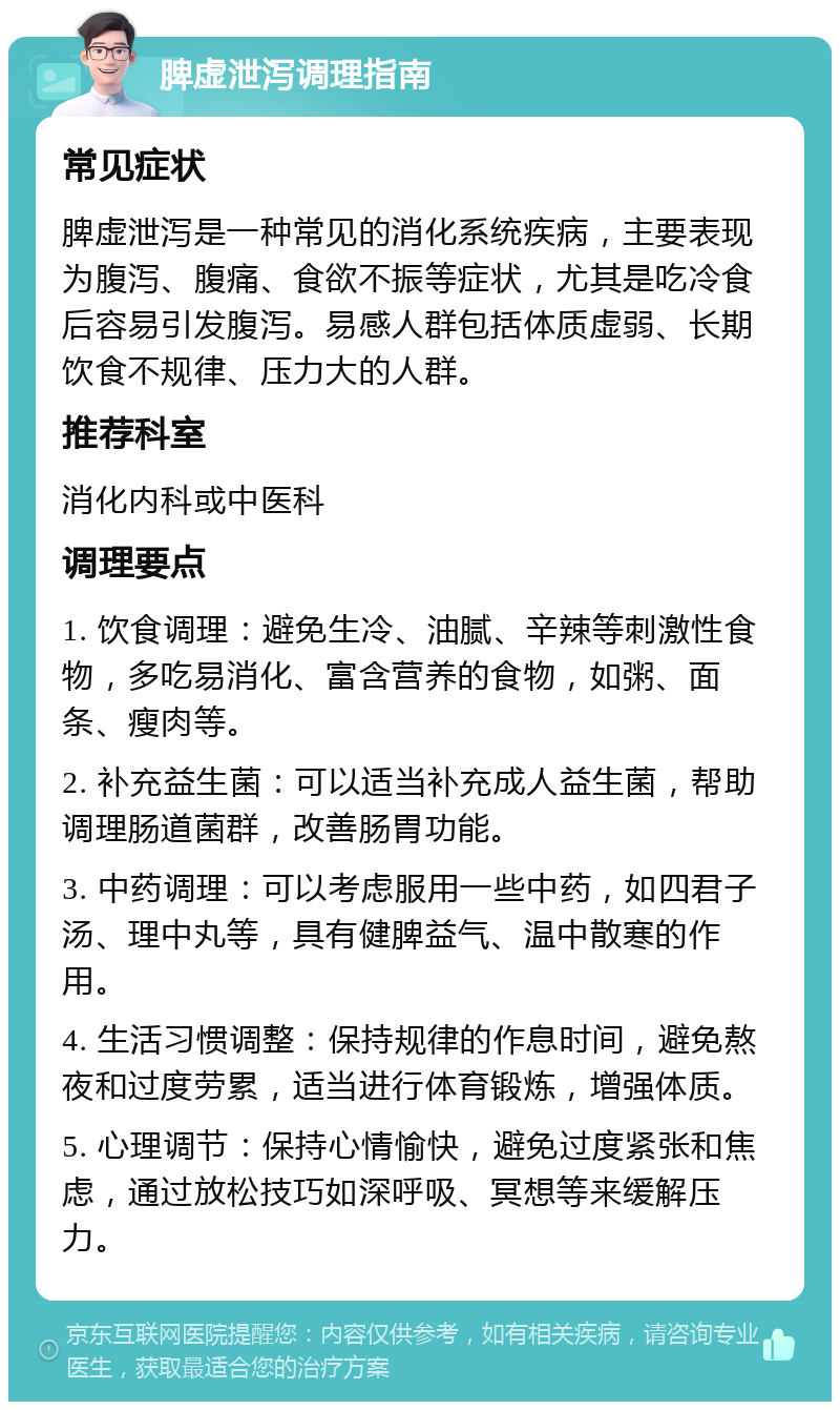 脾虚泄泻调理指南 常见症状 脾虚泄泻是一种常见的消化系统疾病，主要表现为腹泻、腹痛、食欲不振等症状，尤其是吃冷食后容易引发腹泻。易感人群包括体质虚弱、长期饮食不规律、压力大的人群。 推荐科室 消化内科或中医科 调理要点 1. 饮食调理：避免生冷、油腻、辛辣等刺激性食物，多吃易消化、富含营养的食物，如粥、面条、瘦肉等。 2. 补充益生菌：可以适当补充成人益生菌，帮助调理肠道菌群，改善肠胃功能。 3. 中药调理：可以考虑服用一些中药，如四君子汤、理中丸等，具有健脾益气、温中散寒的作用。 4. 生活习惯调整：保持规律的作息时间，避免熬夜和过度劳累，适当进行体育锻炼，增强体质。 5. 心理调节：保持心情愉快，避免过度紧张和焦虑，通过放松技巧如深呼吸、冥想等来缓解压力。