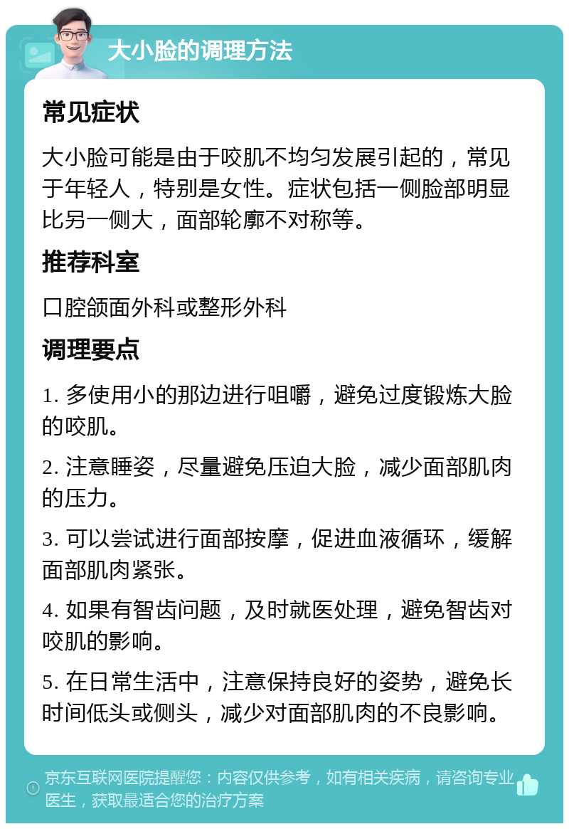 大小脸的调理方法 常见症状 大小脸可能是由于咬肌不均匀发展引起的，常见于年轻人，特别是女性。症状包括一侧脸部明显比另一侧大，面部轮廓不对称等。 推荐科室 口腔颌面外科或整形外科 调理要点 1. 多使用小的那边进行咀嚼，避免过度锻炼大脸的咬肌。 2. 注意睡姿，尽量避免压迫大脸，减少面部肌肉的压力。 3. 可以尝试进行面部按摩，促进血液循环，缓解面部肌肉紧张。 4. 如果有智齿问题，及时就医处理，避免智齿对咬肌的影响。 5. 在日常生活中，注意保持良好的姿势，避免长时间低头或侧头，减少对面部肌肉的不良影响。