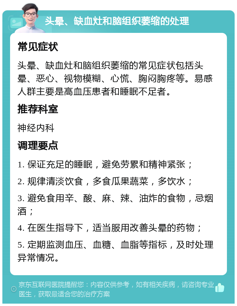 头晕、缺血灶和脑组织萎缩的处理 常见症状 头晕、缺血灶和脑组织萎缩的常见症状包括头晕、恶心、视物模糊、心慌、胸闷胸疼等。易感人群主要是高血压患者和睡眠不足者。 推荐科室 神经内科 调理要点 1. 保证充足的睡眠，避免劳累和精神紧张； 2. 规律清淡饮食，多食瓜果蔬菜，多饮水； 3. 避免食用辛、酸、麻、辣、油炸的食物，忌烟酒； 4. 在医生指导下，适当服用改善头晕的药物； 5. 定期监测血压、血糖、血脂等指标，及时处理异常情况。