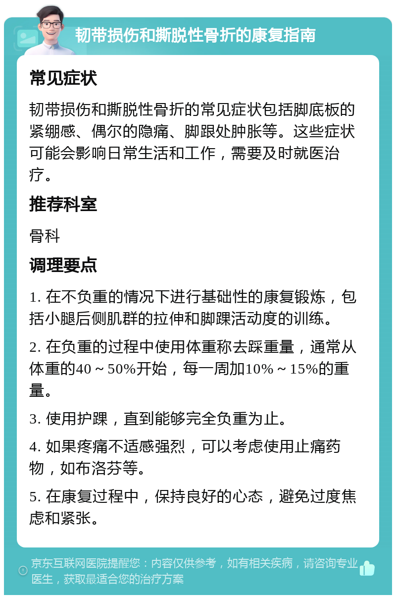 韧带损伤和撕脱性骨折的康复指南 常见症状 韧带损伤和撕脱性骨折的常见症状包括脚底板的紧绷感、偶尔的隐痛、脚跟处肿胀等。这些症状可能会影响日常生活和工作，需要及时就医治疗。 推荐科室 骨科 调理要点 1. 在不负重的情况下进行基础性的康复锻炼，包括小腿后侧肌群的拉伸和脚踝活动度的训练。 2. 在负重的过程中使用体重称去踩重量，通常从体重的40～50%开始，每一周加10%～15%的重量。 3. 使用护踝，直到能够完全负重为止。 4. 如果疼痛不适感强烈，可以考虑使用止痛药物，如布洛芬等。 5. 在康复过程中，保持良好的心态，避免过度焦虑和紧张。