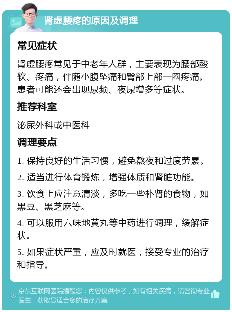 肾虚腰疼的原因及调理 常见症状 肾虚腰疼常见于中老年人群，主要表现为腰部酸软、疼痛，伴随小腹坠痛和臀部上部一圈疼痛。患者可能还会出现尿频、夜尿增多等症状。 推荐科室 泌尿外科或中医科 调理要点 1. 保持良好的生活习惯，避免熬夜和过度劳累。 2. 适当进行体育锻炼，增强体质和肾脏功能。 3. 饮食上应注意清淡，多吃一些补肾的食物，如黑豆、黑芝麻等。 4. 可以服用六味地黄丸等中药进行调理，缓解症状。 5. 如果症状严重，应及时就医，接受专业的治疗和指导。