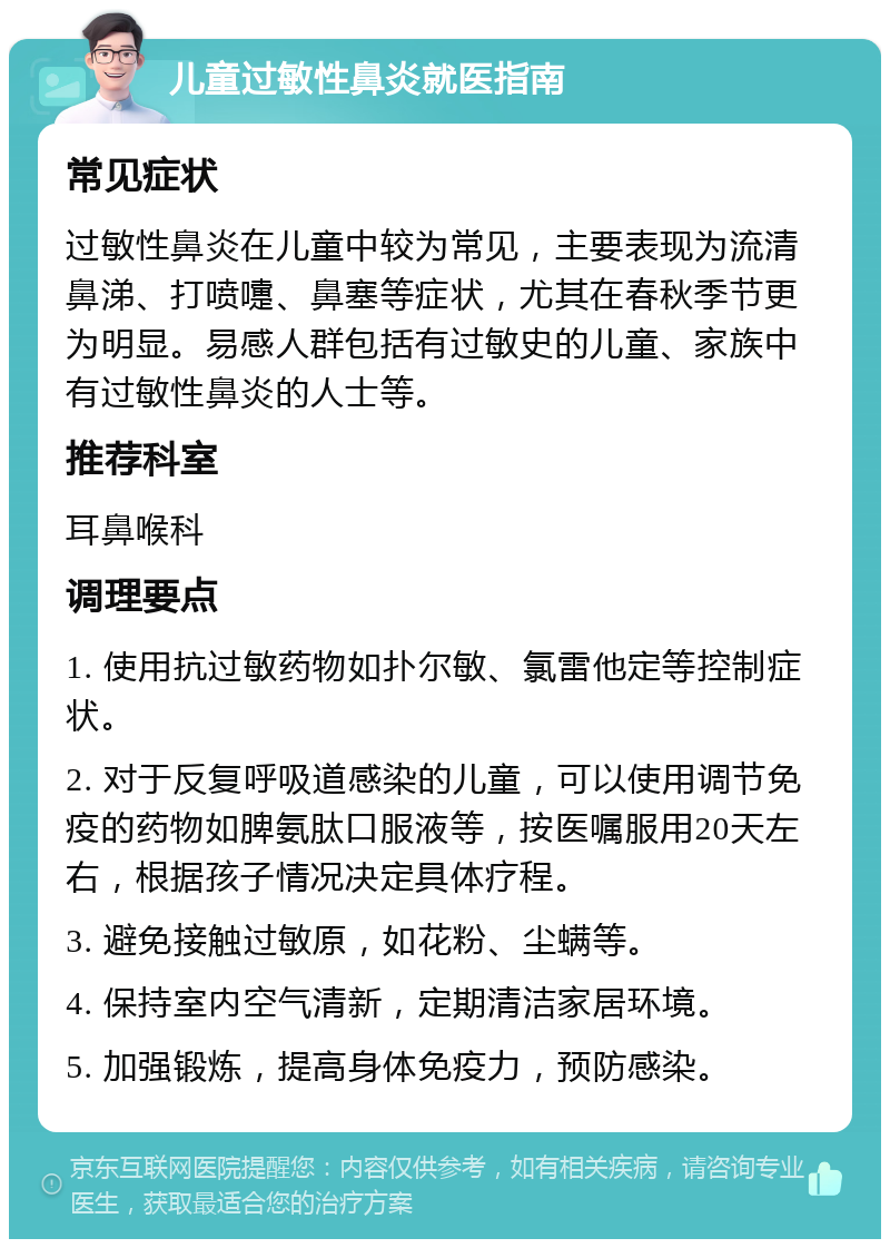 儿童过敏性鼻炎就医指南 常见症状 过敏性鼻炎在儿童中较为常见，主要表现为流清鼻涕、打喷嚏、鼻塞等症状，尤其在春秋季节更为明显。易感人群包括有过敏史的儿童、家族中有过敏性鼻炎的人士等。 推荐科室 耳鼻喉科 调理要点 1. 使用抗过敏药物如扑尔敏、氯雷他定等控制症状。 2. 对于反复呼吸道感染的儿童，可以使用调节免疫的药物如脾氨肽口服液等，按医嘱服用20天左右，根据孩子情况决定具体疗程。 3. 避免接触过敏原，如花粉、尘螨等。 4. 保持室内空气清新，定期清洁家居环境。 5. 加强锻炼，提高身体免疫力，预防感染。