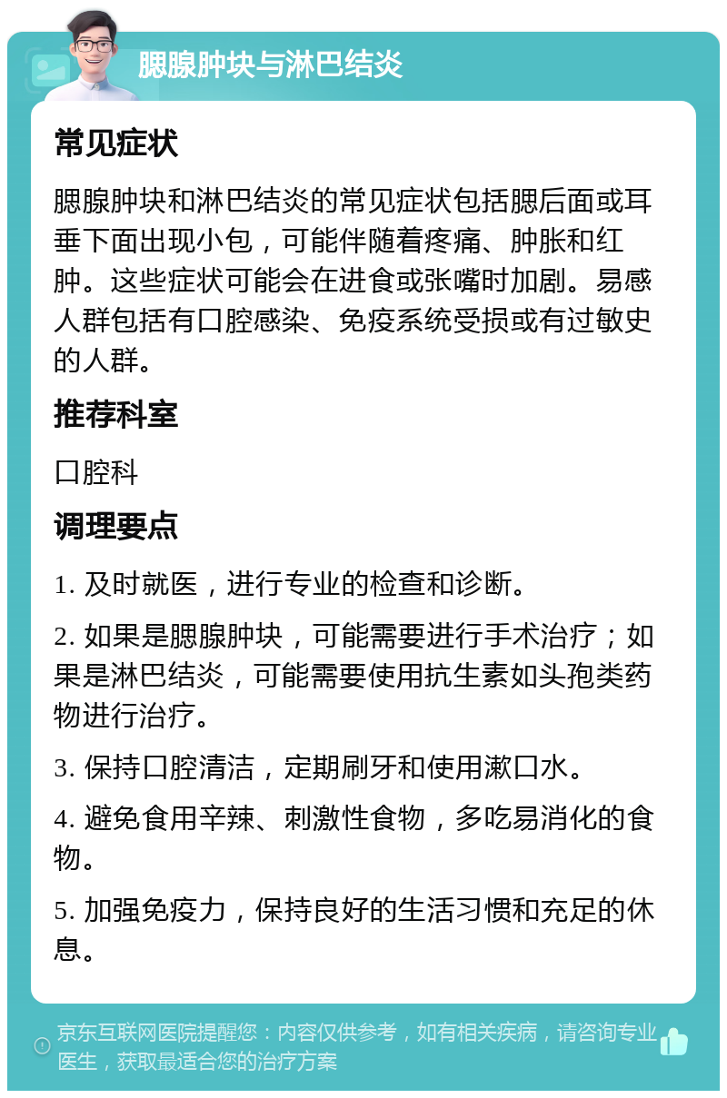 腮腺肿块与淋巴结炎 常见症状 腮腺肿块和淋巴结炎的常见症状包括腮后面或耳垂下面出现小包，可能伴随着疼痛、肿胀和红肿。这些症状可能会在进食或张嘴时加剧。易感人群包括有口腔感染、免疫系统受损或有过敏史的人群。 推荐科室 口腔科 调理要点 1. 及时就医，进行专业的检查和诊断。 2. 如果是腮腺肿块，可能需要进行手术治疗；如果是淋巴结炎，可能需要使用抗生素如头孢类药物进行治疗。 3. 保持口腔清洁，定期刷牙和使用漱口水。 4. 避免食用辛辣、刺激性食物，多吃易消化的食物。 5. 加强免疫力，保持良好的生活习惯和充足的休息。