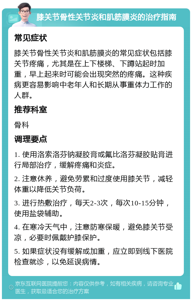 膝关节骨性关节炎和肌筋膜炎的治疗指南 常见症状 膝关节骨性关节炎和肌筋膜炎的常见症状包括膝关节疼痛，尤其是在上下楼梯、下蹲站起时加重，早上起来时可能会出现突然的疼痛。这种疾病更容易影响中老年人和长期从事重体力工作的人群。 推荐科室 骨科 调理要点 1. 使用洛索洛芬钠凝胶膏或氟比洛芬凝胶贴膏进行局部治疗，缓解疼痛和炎症。 2. 注意休养，避免劳累和过度使用膝关节，减轻体重以降低关节负荷。 3. 进行热敷治疗，每天2-3次，每次10-15分钟，使用盐袋辅助。 4. 在寒冷天气中，注意防寒保暖，避免膝关节受凉，必要时佩戴护膝保护。 5. 如果症状没有缓解或加重，应立即到线下医院检查就诊，以免延误病情。