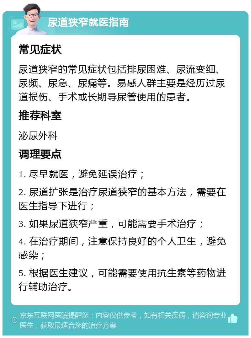 尿道狭窄就医指南 常见症状 尿道狭窄的常见症状包括排尿困难、尿流变细、尿频、尿急、尿痛等。易感人群主要是经历过尿道损伤、手术或长期导尿管使用的患者。 推荐科室 泌尿外科 调理要点 1. 尽早就医，避免延误治疗； 2. 尿道扩张是治疗尿道狭窄的基本方法，需要在医生指导下进行； 3. 如果尿道狭窄严重，可能需要手术治疗； 4. 在治疗期间，注意保持良好的个人卫生，避免感染； 5. 根据医生建议，可能需要使用抗生素等药物进行辅助治疗。