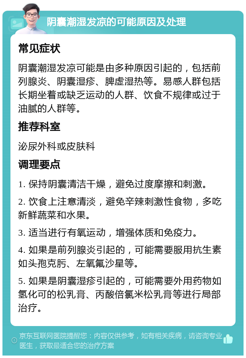 阴囊潮湿发凉的可能原因及处理 常见症状 阴囊潮湿发凉可能是由多种原因引起的，包括前列腺炎、阴囊湿疹、脾虚湿热等。易感人群包括长期坐着或缺乏运动的人群、饮食不规律或过于油腻的人群等。 推荐科室 泌尿外科或皮肤科 调理要点 1. 保持阴囊清洁干燥，避免过度摩擦和刺激。 2. 饮食上注意清淡，避免辛辣刺激性食物，多吃新鲜蔬菜和水果。 3. 适当进行有氧运动，增强体质和免疫力。 4. 如果是前列腺炎引起的，可能需要服用抗生素如头孢克肟、左氧氟沙星等。 5. 如果是阴囊湿疹引起的，可能需要外用药物如氢化可的松乳膏、丙酸倍氯米松乳膏等进行局部治疗。