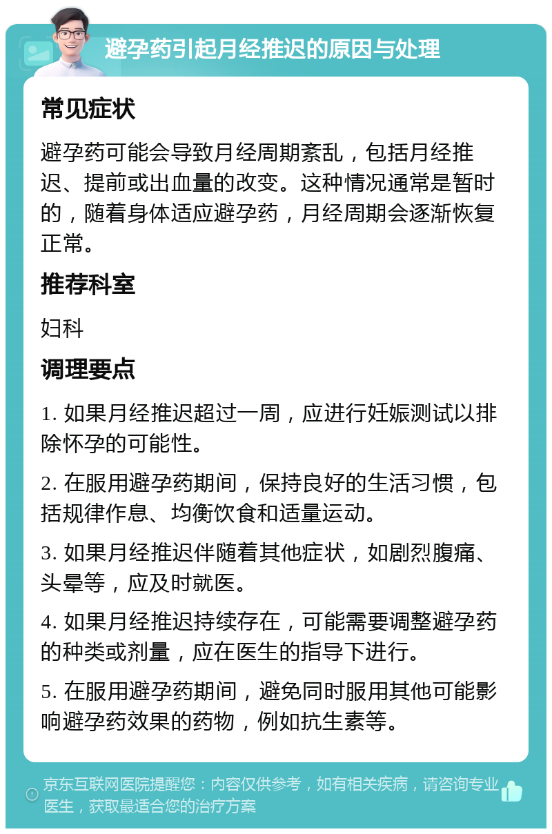 避孕药引起月经推迟的原因与处理 常见症状 避孕药可能会导致月经周期紊乱，包括月经推迟、提前或出血量的改变。这种情况通常是暂时的，随着身体适应避孕药，月经周期会逐渐恢复正常。 推荐科室 妇科 调理要点 1. 如果月经推迟超过一周，应进行妊娠测试以排除怀孕的可能性。 2. 在服用避孕药期间，保持良好的生活习惯，包括规律作息、均衡饮食和适量运动。 3. 如果月经推迟伴随着其他症状，如剧烈腹痛、头晕等，应及时就医。 4. 如果月经推迟持续存在，可能需要调整避孕药的种类或剂量，应在医生的指导下进行。 5. 在服用避孕药期间，避免同时服用其他可能影响避孕药效果的药物，例如抗生素等。