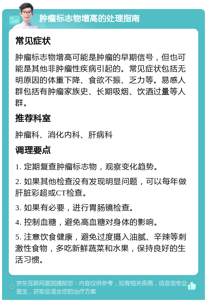 肿瘤标志物增高的处理指南 常见症状 肿瘤标志物增高可能是肿瘤的早期信号，但也可能是其他非肿瘤性疾病引起的。常见症状包括无明原因的体重下降、食欲不振、乏力等。易感人群包括有肿瘤家族史、长期吸烟、饮酒过量等人群。 推荐科室 肿瘤科、消化内科、肝病科 调理要点 1. 定期复查肿瘤标志物，观察变化趋势。 2. 如果其他检查没有发现明显问题，可以每年做肝脏彩超或CT检查。 3. 如果有必要，进行胃肠镜检查。 4. 控制血糖，避免高血糖对身体的影响。 5. 注意饮食健康，避免过度摄入油腻、辛辣等刺激性食物，多吃新鲜蔬菜和水果，保持良好的生活习惯。