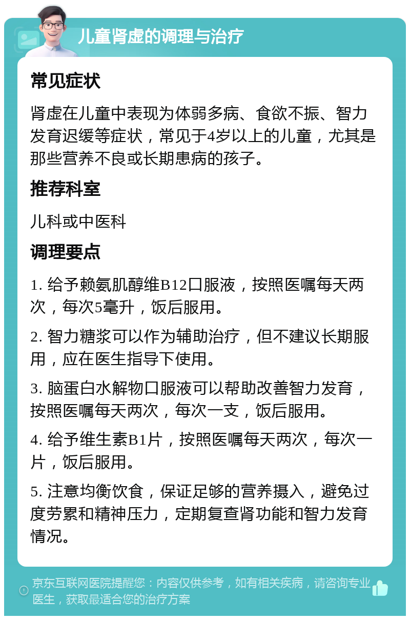 儿童肾虚的调理与治疗 常见症状 肾虚在儿童中表现为体弱多病、食欲不振、智力发育迟缓等症状，常见于4岁以上的儿童，尤其是那些营养不良或长期患病的孩子。 推荐科室 儿科或中医科 调理要点 1. 给予赖氨肌醇维B12口服液，按照医嘱每天两次，每次5毫升，饭后服用。 2. 智力糖浆可以作为辅助治疗，但不建议长期服用，应在医生指导下使用。 3. 脑蛋白水解物口服液可以帮助改善智力发育，按照医嘱每天两次，每次一支，饭后服用。 4. 给予维生素B1片，按照医嘱每天两次，每次一片，饭后服用。 5. 注意均衡饮食，保证足够的营养摄入，避免过度劳累和精神压力，定期复查肾功能和智力发育情况。