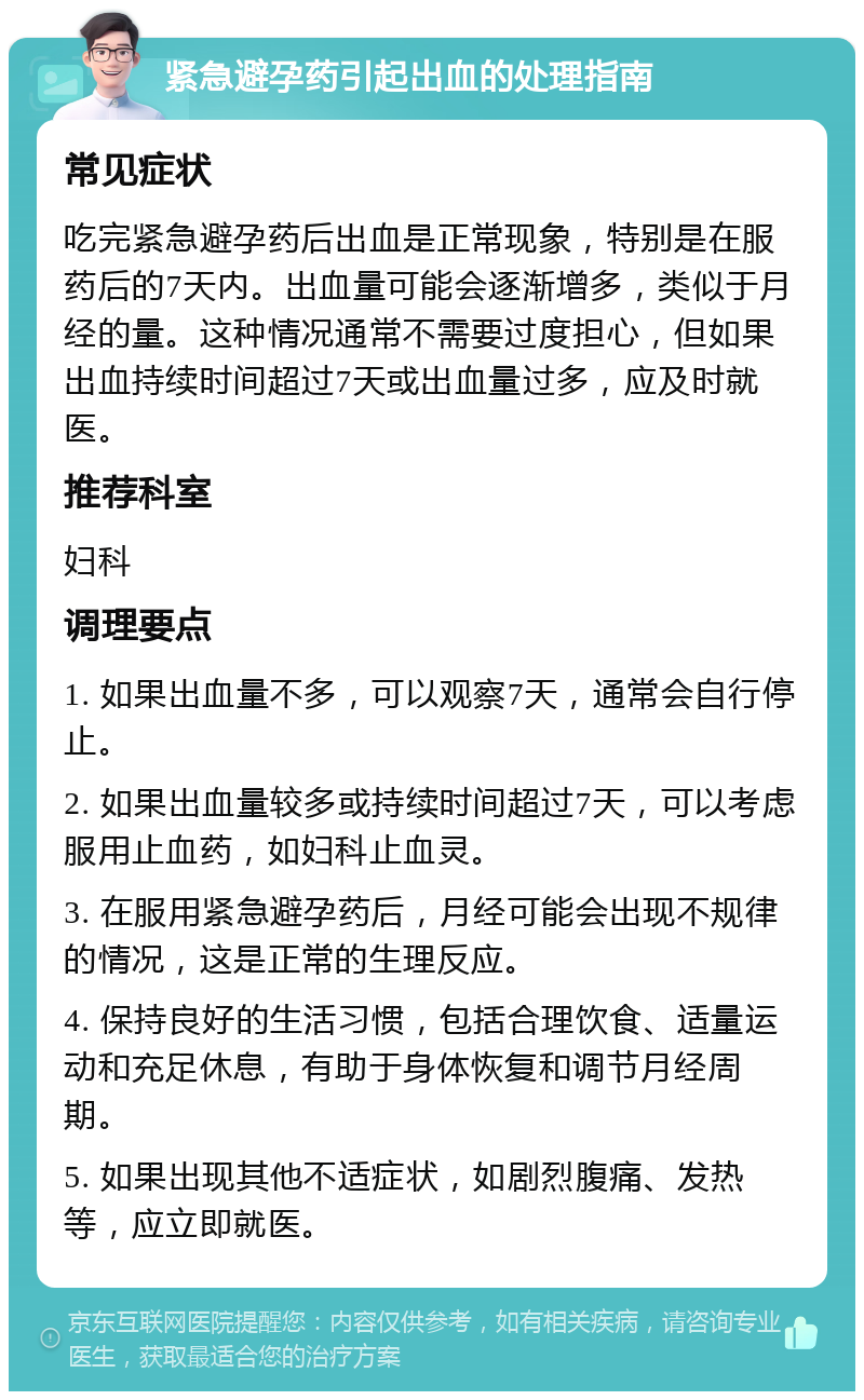 紧急避孕药引起出血的处理指南 常见症状 吃完紧急避孕药后出血是正常现象，特别是在服药后的7天内。出血量可能会逐渐增多，类似于月经的量。这种情况通常不需要过度担心，但如果出血持续时间超过7天或出血量过多，应及时就医。 推荐科室 妇科 调理要点 1. 如果出血量不多，可以观察7天，通常会自行停止。 2. 如果出血量较多或持续时间超过7天，可以考虑服用止血药，如妇科止血灵。 3. 在服用紧急避孕药后，月经可能会出现不规律的情况，这是正常的生理反应。 4. 保持良好的生活习惯，包括合理饮食、适量运动和充足休息，有助于身体恢复和调节月经周期。 5. 如果出现其他不适症状，如剧烈腹痛、发热等，应立即就医。