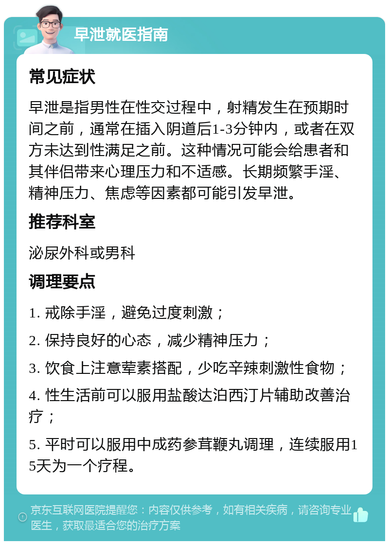 早泄就医指南 常见症状 早泄是指男性在性交过程中，射精发生在预期时间之前，通常在插入阴道后1-3分钟内，或者在双方未达到性满足之前。这种情况可能会给患者和其伴侣带来心理压力和不适感。长期频繁手淫、精神压力、焦虑等因素都可能引发早泄。 推荐科室 泌尿外科或男科 调理要点 1. 戒除手淫，避免过度刺激； 2. 保持良好的心态，减少精神压力； 3. 饮食上注意荤素搭配，少吃辛辣刺激性食物； 4. 性生活前可以服用盐酸达泊西汀片辅助改善治疗； 5. 平时可以服用中成药参茸鞭丸调理，连续服用15天为一个疗程。