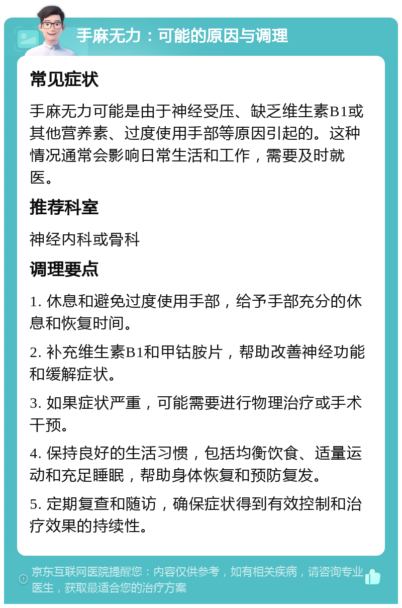 手麻无力：可能的原因与调理 常见症状 手麻无力可能是由于神经受压、缺乏维生素B1或其他营养素、过度使用手部等原因引起的。这种情况通常会影响日常生活和工作，需要及时就医。 推荐科室 神经内科或骨科 调理要点 1. 休息和避免过度使用手部，给予手部充分的休息和恢复时间。 2. 补充维生素B1和甲钴胺片，帮助改善神经功能和缓解症状。 3. 如果症状严重，可能需要进行物理治疗或手术干预。 4. 保持良好的生活习惯，包括均衡饮食、适量运动和充足睡眠，帮助身体恢复和预防复发。 5. 定期复查和随访，确保症状得到有效控制和治疗效果的持续性。