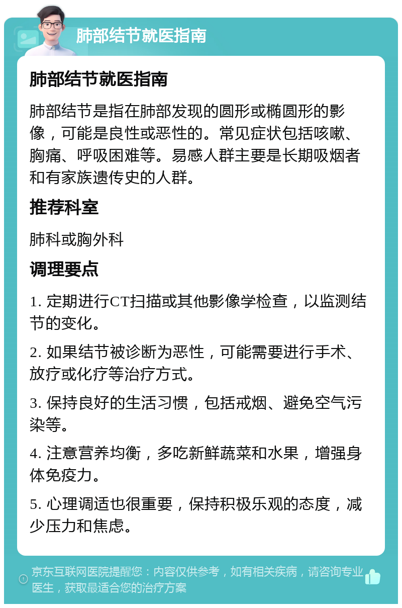 肺部结节就医指南 肺部结节就医指南 肺部结节是指在肺部发现的圆形或椭圆形的影像，可能是良性或恶性的。常见症状包括咳嗽、胸痛、呼吸困难等。易感人群主要是长期吸烟者和有家族遗传史的人群。 推荐科室 肺科或胸外科 调理要点 1. 定期进行CT扫描或其他影像学检查，以监测结节的变化。 2. 如果结节被诊断为恶性，可能需要进行手术、放疗或化疗等治疗方式。 3. 保持良好的生活习惯，包括戒烟、避免空气污染等。 4. 注意营养均衡，多吃新鲜蔬菜和水果，增强身体免疫力。 5. 心理调适也很重要，保持积极乐观的态度，减少压力和焦虑。