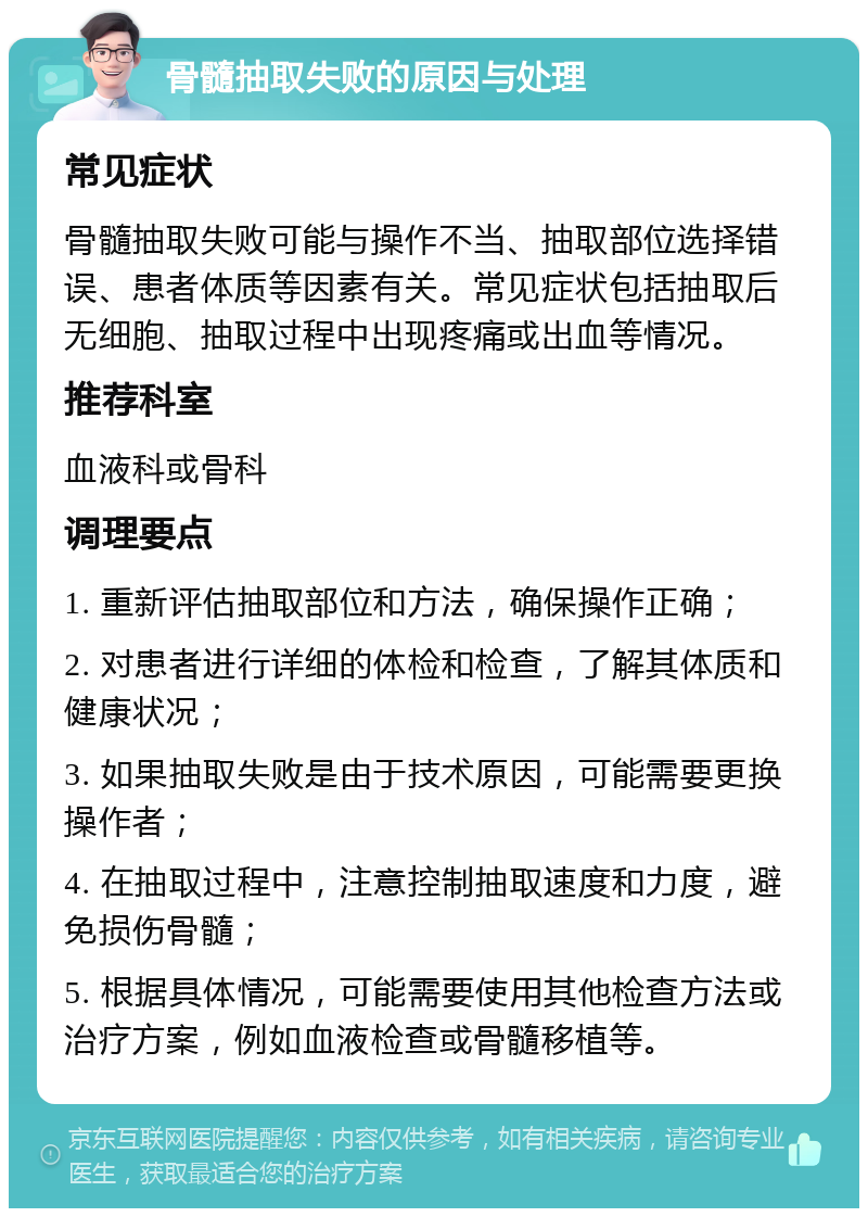 骨髓抽取失败的原因与处理 常见症状 骨髓抽取失败可能与操作不当、抽取部位选择错误、患者体质等因素有关。常见症状包括抽取后无细胞、抽取过程中出现疼痛或出血等情况。 推荐科室 血液科或骨科 调理要点 1. 重新评估抽取部位和方法，确保操作正确； 2. 对患者进行详细的体检和检查，了解其体质和健康状况； 3. 如果抽取失败是由于技术原因，可能需要更换操作者； 4. 在抽取过程中，注意控制抽取速度和力度，避免损伤骨髓； 5. 根据具体情况，可能需要使用其他检查方法或治疗方案，例如血液检查或骨髓移植等。