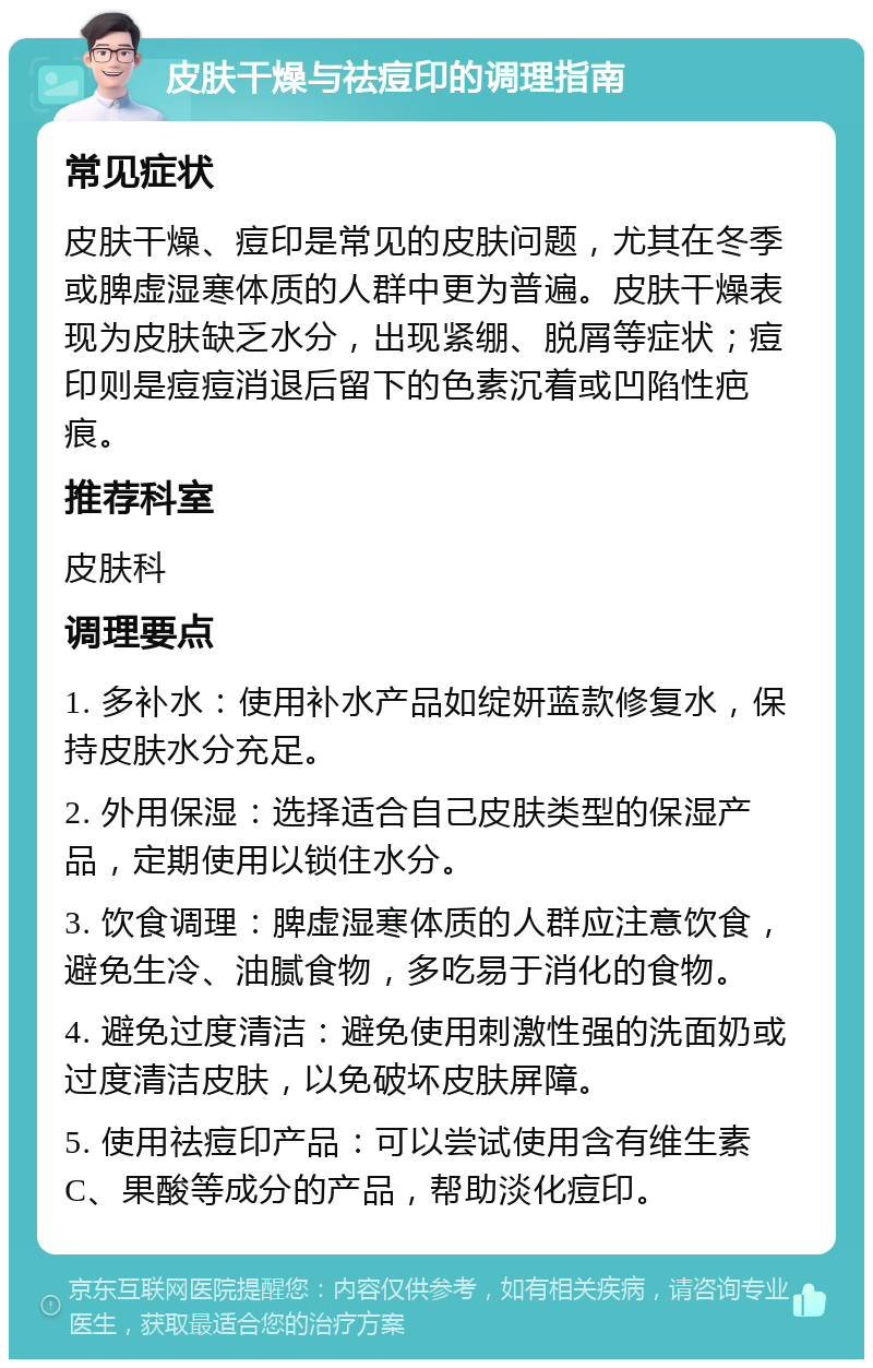 皮肤干燥与祛痘印的调理指南 常见症状 皮肤干燥、痘印是常见的皮肤问题，尤其在冬季或脾虚湿寒体质的人群中更为普遍。皮肤干燥表现为皮肤缺乏水分，出现紧绷、脱屑等症状；痘印则是痘痘消退后留下的色素沉着或凹陷性疤痕。 推荐科室 皮肤科 调理要点 1. 多补水：使用补水产品如绽妍蓝款修复水，保持皮肤水分充足。 2. 外用保湿：选择适合自己皮肤类型的保湿产品，定期使用以锁住水分。 3. 饮食调理：脾虚湿寒体质的人群应注意饮食，避免生冷、油腻食物，多吃易于消化的食物。 4. 避免过度清洁：避免使用刺激性强的洗面奶或过度清洁皮肤，以免破坏皮肤屏障。 5. 使用祛痘印产品：可以尝试使用含有维生素C、果酸等成分的产品，帮助淡化痘印。