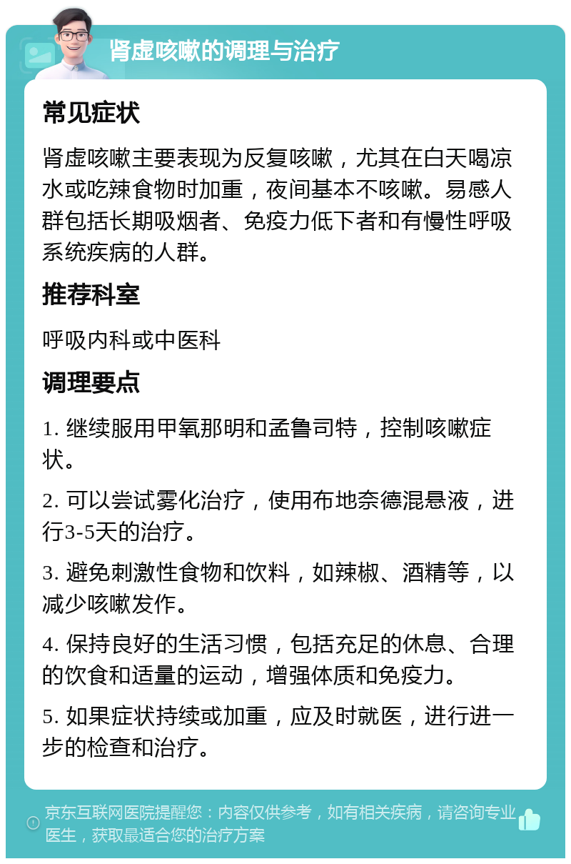 肾虚咳嗽的调理与治疗 常见症状 肾虚咳嗽主要表现为反复咳嗽，尤其在白天喝凉水或吃辣食物时加重，夜间基本不咳嗽。易感人群包括长期吸烟者、免疫力低下者和有慢性呼吸系统疾病的人群。 推荐科室 呼吸内科或中医科 调理要点 1. 继续服用甲氧那明和孟鲁司特，控制咳嗽症状。 2. 可以尝试雾化治疗，使用布地奈德混悬液，进行3-5天的治疗。 3. 避免刺激性食物和饮料，如辣椒、酒精等，以减少咳嗽发作。 4. 保持良好的生活习惯，包括充足的休息、合理的饮食和适量的运动，增强体质和免疫力。 5. 如果症状持续或加重，应及时就医，进行进一步的检查和治疗。