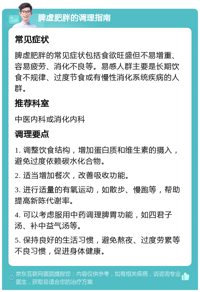 脾虚肥胖的调理指南 常见症状 脾虚肥胖的常见症状包括食欲旺盛但不易增重、容易疲劳、消化不良等。易感人群主要是长期饮食不规律、过度节食或有慢性消化系统疾病的人群。 推荐科室 中医内科或消化内科 调理要点 1. 调整饮食结构，增加蛋白质和维生素的摄入，避免过度依赖碳水化合物。 2. 适当增加餐次，改善吸收功能。 3. 进行适量的有氧运动，如散步、慢跑等，帮助提高新陈代谢率。 4. 可以考虑服用中药调理脾胃功能，如四君子汤、补中益气汤等。 5. 保持良好的生活习惯，避免熬夜、过度劳累等不良习惯，促进身体健康。