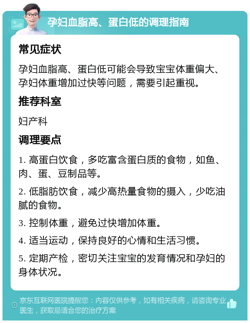 孕妇血脂高、蛋白低的调理指南 常见症状 孕妇血脂高、蛋白低可能会导致宝宝体重偏大、孕妇体重增加过快等问题，需要引起重视。 推荐科室 妇产科 调理要点 1. 高蛋白饮食，多吃富含蛋白质的食物，如鱼、肉、蛋、豆制品等。 2. 低脂肪饮食，减少高热量食物的摄入，少吃油腻的食物。 3. 控制体重，避免过快增加体重。 4. 适当运动，保持良好的心情和生活习惯。 5. 定期产检，密切关注宝宝的发育情况和孕妇的身体状况。