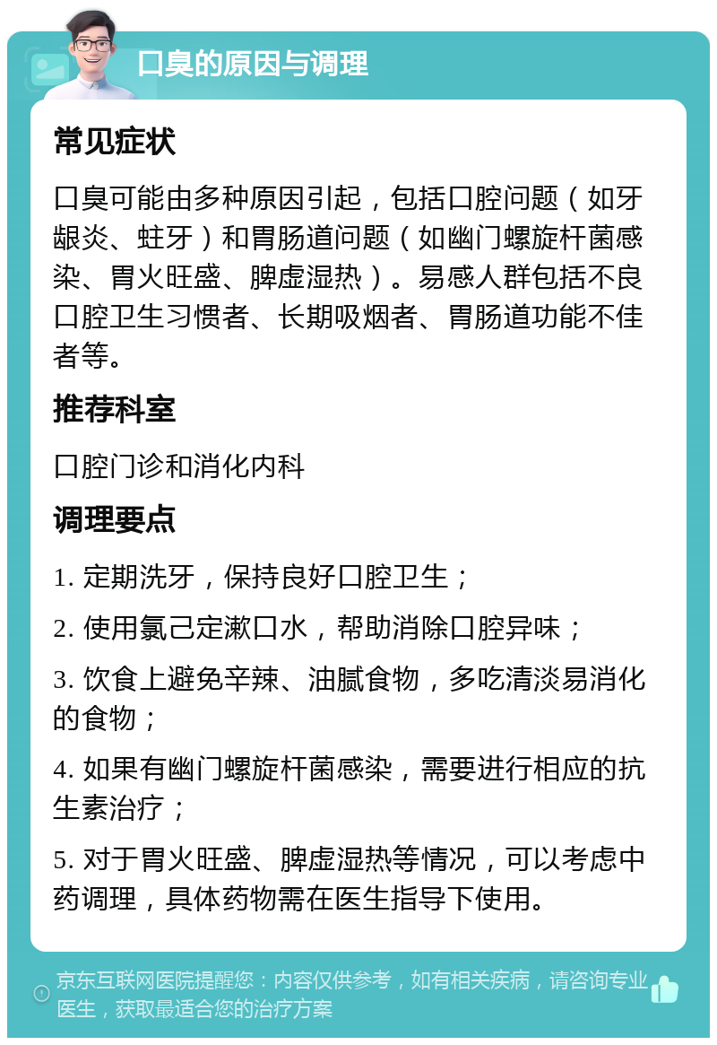 口臭的原因与调理 常见症状 口臭可能由多种原因引起，包括口腔问题（如牙龈炎、蛀牙）和胃肠道问题（如幽门螺旋杆菌感染、胃火旺盛、脾虚湿热）。易感人群包括不良口腔卫生习惯者、长期吸烟者、胃肠道功能不佳者等。 推荐科室 口腔门诊和消化内科 调理要点 1. 定期洗牙，保持良好口腔卫生； 2. 使用氯己定漱口水，帮助消除口腔异味； 3. 饮食上避免辛辣、油腻食物，多吃清淡易消化的食物； 4. 如果有幽门螺旋杆菌感染，需要进行相应的抗生素治疗； 5. 对于胃火旺盛、脾虚湿热等情况，可以考虑中药调理，具体药物需在医生指导下使用。