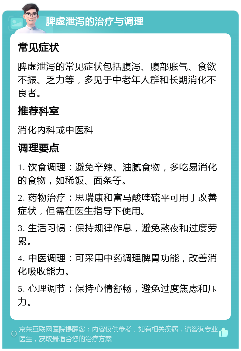 脾虚泄泻的治疗与调理 常见症状 脾虚泄泻的常见症状包括腹泻、腹部胀气、食欲不振、乏力等，多见于中老年人群和长期消化不良者。 推荐科室 消化内科或中医科 调理要点 1. 饮食调理：避免辛辣、油腻食物，多吃易消化的食物，如稀饭、面条等。 2. 药物治疗：思瑞康和富马酸喹硫平可用于改善症状，但需在医生指导下使用。 3. 生活习惯：保持规律作息，避免熬夜和过度劳累。 4. 中医调理：可采用中药调理脾胃功能，改善消化吸收能力。 5. 心理调节：保持心情舒畅，避免过度焦虑和压力。