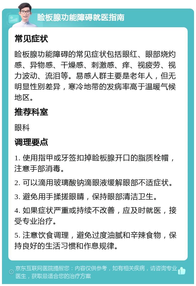 睑板腺功能障碍就医指南 常见症状 睑板腺功能障碍的常见症状包括眼红、眼部烧灼感、异物感、干燥感、刺激感、痒、视疲劳、视力波动、流泪等。易感人群主要是老年人，但无明显性别差异，寒冷地带的发病率高于温暖气候地区。 推荐科室 眼科 调理要点 1. 使用指甲或牙签扣掉睑板腺开口的脂质栓帽，注意手部消毒。 2. 可以滴用玻璃酸钠滴眼液缓解眼部不适症状。 3. 避免用手揉搓眼睛，保持眼部清洁卫生。 4. 如果症状严重或持续不改善，应及时就医，接受专业治疗。 5. 注意饮食调理，避免过度油腻和辛辣食物，保持良好的生活习惯和作息规律。