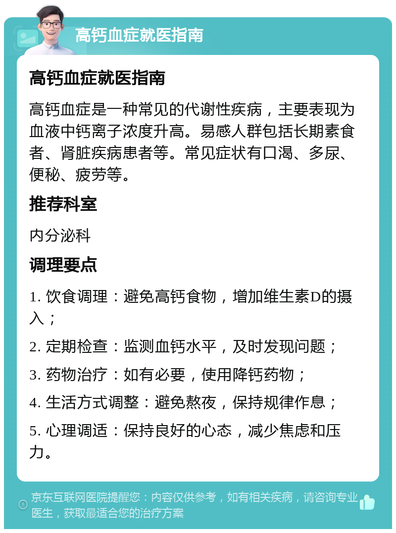 高钙血症就医指南 高钙血症就医指南 高钙血症是一种常见的代谢性疾病，主要表现为血液中钙离子浓度升高。易感人群包括长期素食者、肾脏疾病患者等。常见症状有口渴、多尿、便秘、疲劳等。 推荐科室 内分泌科 调理要点 1. 饮食调理：避免高钙食物，增加维生素D的摄入； 2. 定期检查：监测血钙水平，及时发现问题； 3. 药物治疗：如有必要，使用降钙药物； 4. 生活方式调整：避免熬夜，保持规律作息； 5. 心理调适：保持良好的心态，减少焦虑和压力。